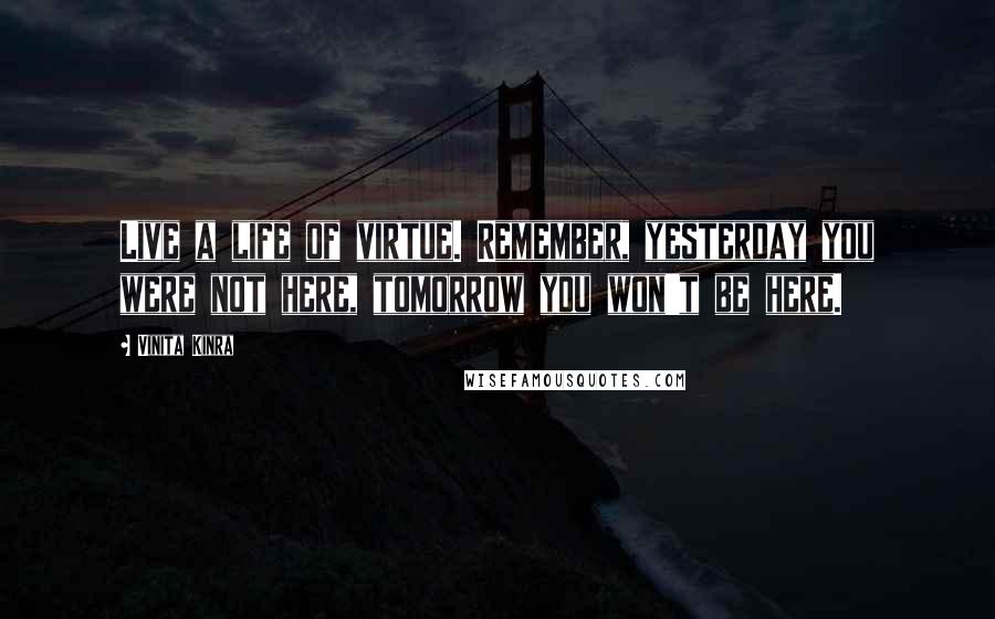 Vinita Kinra Quotes: Live a life of virtue. Remember, yesterday you were not here, tomorrow you won't be here.