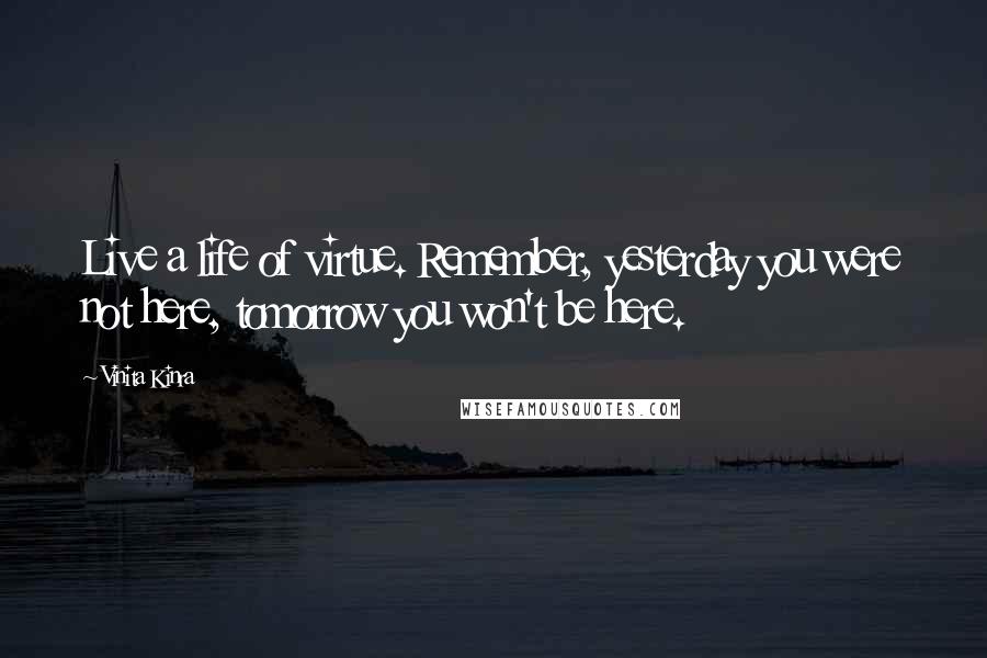 Vinita Kinra Quotes: Live a life of virtue. Remember, yesterday you were not here, tomorrow you won't be here.