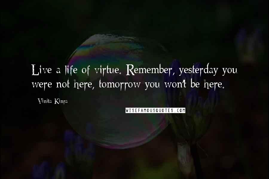 Vinita Kinra Quotes: Live a life of virtue. Remember, yesterday you were not here, tomorrow you won't be here.