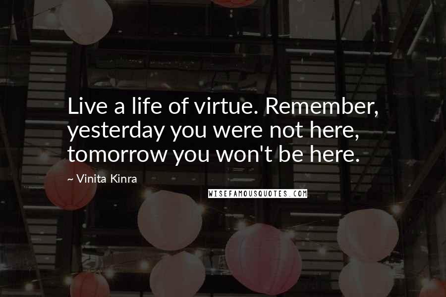 Vinita Kinra Quotes: Live a life of virtue. Remember, yesterday you were not here, tomorrow you won't be here.