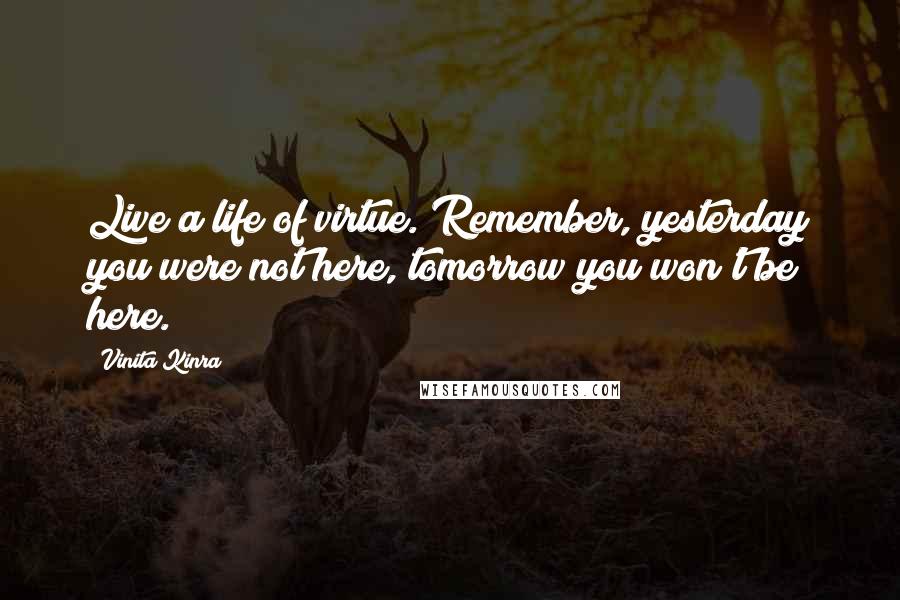 Vinita Kinra Quotes: Live a life of virtue. Remember, yesterday you were not here, tomorrow you won't be here.