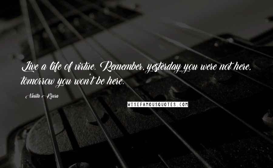 Vinita Kinra Quotes: Live a life of virtue. Remember, yesterday you were not here, tomorrow you won't be here.