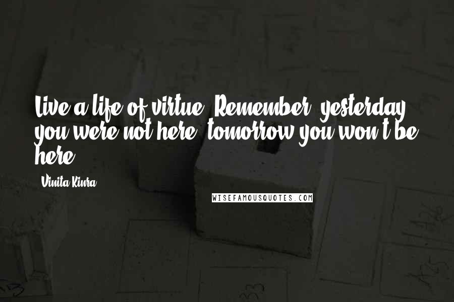 Vinita Kinra Quotes: Live a life of virtue. Remember, yesterday you were not here, tomorrow you won't be here.