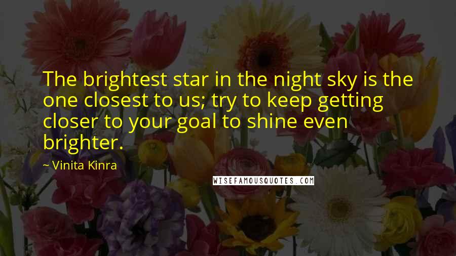 Vinita Kinra Quotes: The brightest star in the night sky is the one closest to us; try to keep getting closer to your goal to shine even brighter.