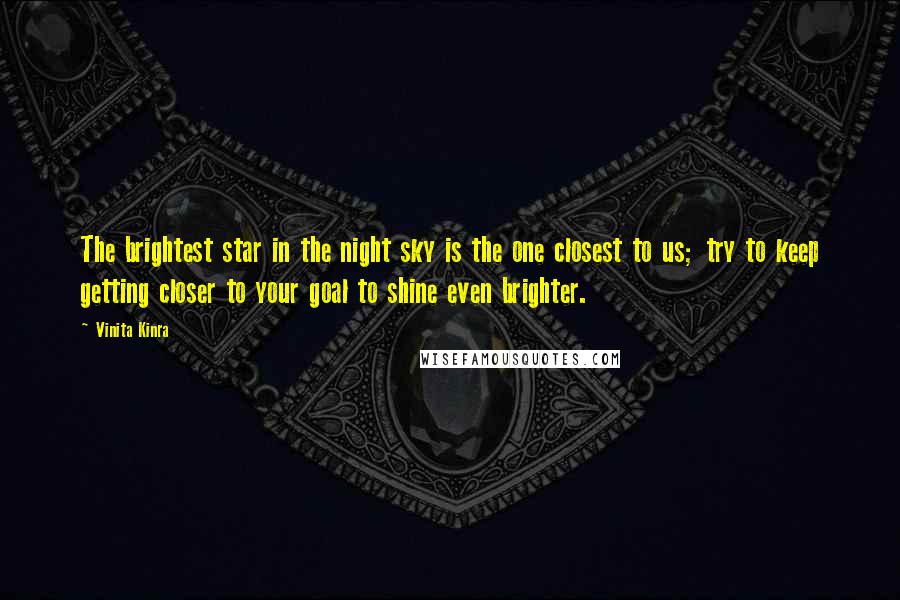 Vinita Kinra Quotes: The brightest star in the night sky is the one closest to us; try to keep getting closer to your goal to shine even brighter.