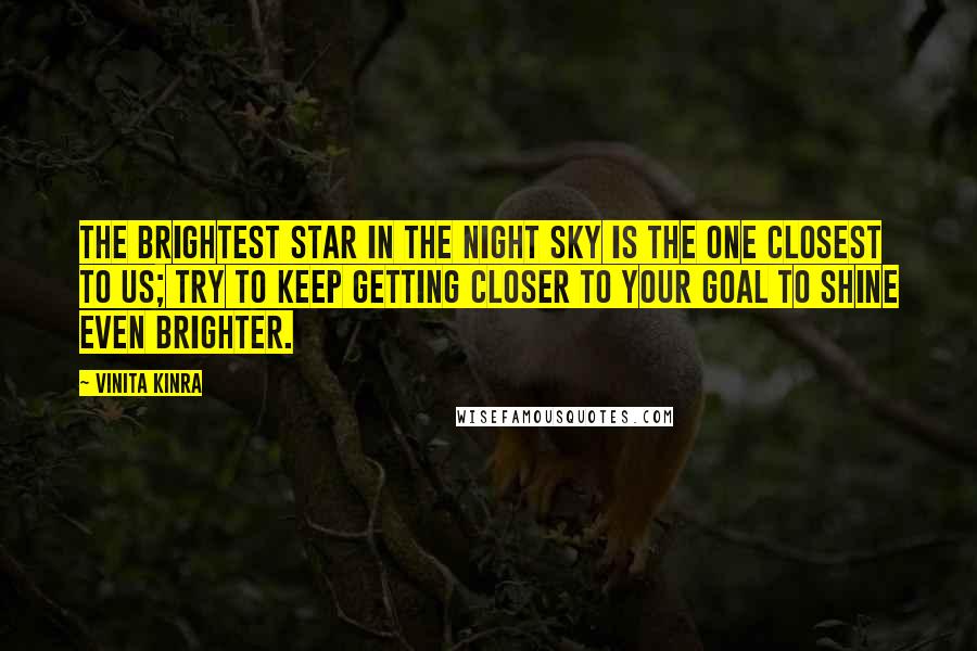 Vinita Kinra Quotes: The brightest star in the night sky is the one closest to us; try to keep getting closer to your goal to shine even brighter.