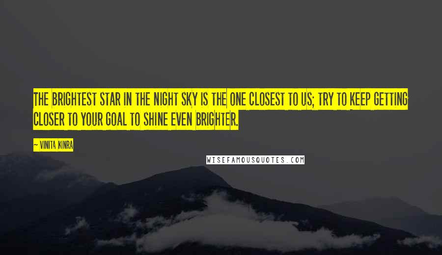 Vinita Kinra Quotes: The brightest star in the night sky is the one closest to us; try to keep getting closer to your goal to shine even brighter.