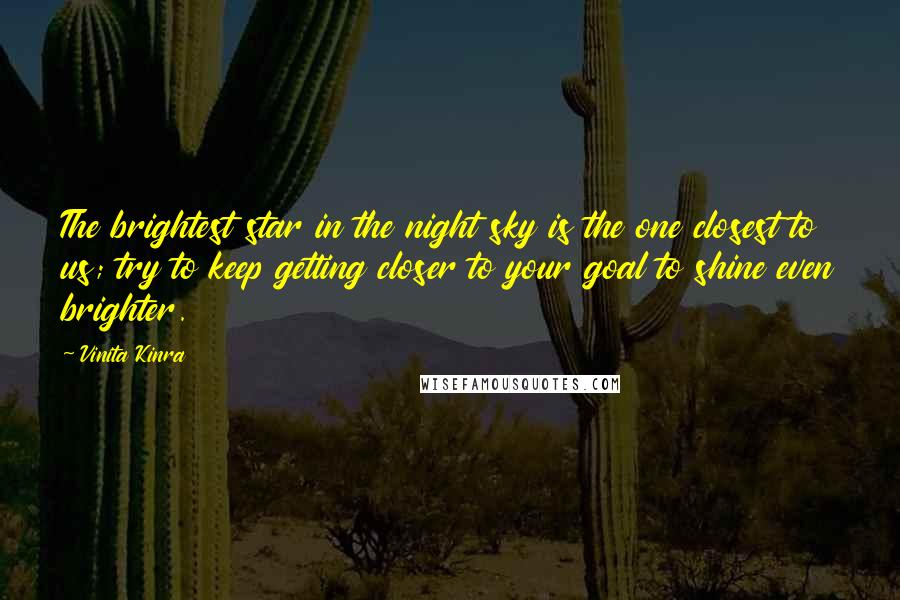 Vinita Kinra Quotes: The brightest star in the night sky is the one closest to us; try to keep getting closer to your goal to shine even brighter.