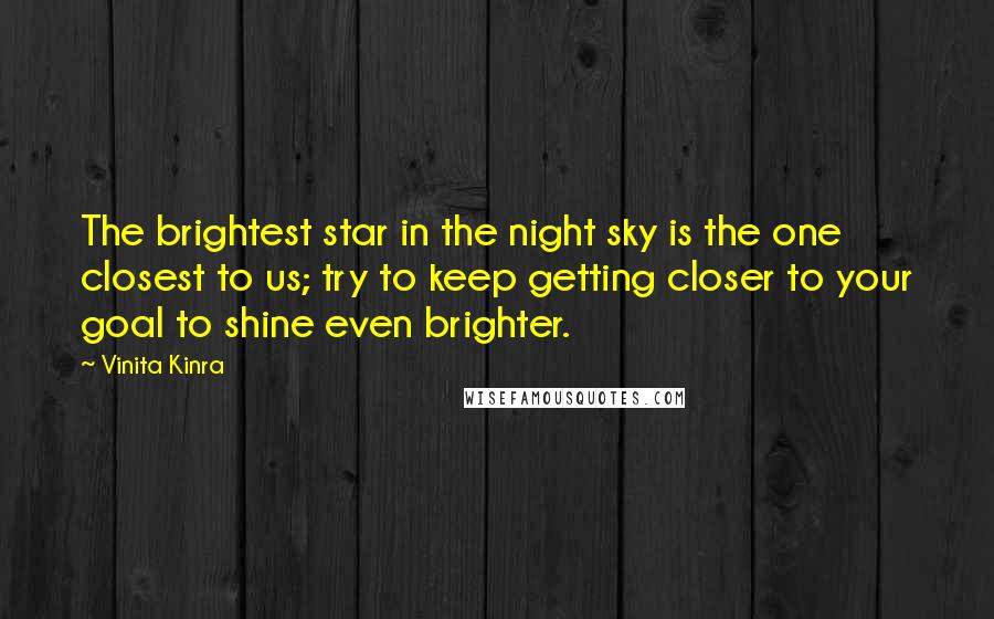 Vinita Kinra Quotes: The brightest star in the night sky is the one closest to us; try to keep getting closer to your goal to shine even brighter.