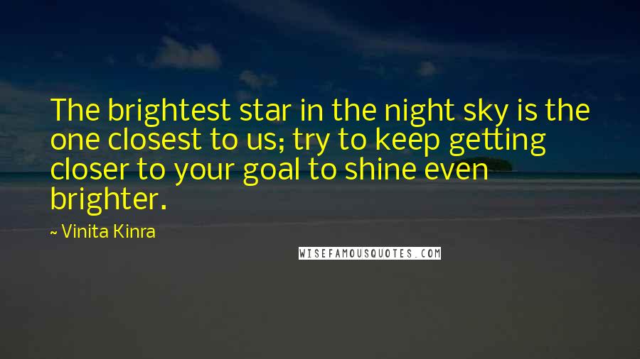 Vinita Kinra Quotes: The brightest star in the night sky is the one closest to us; try to keep getting closer to your goal to shine even brighter.