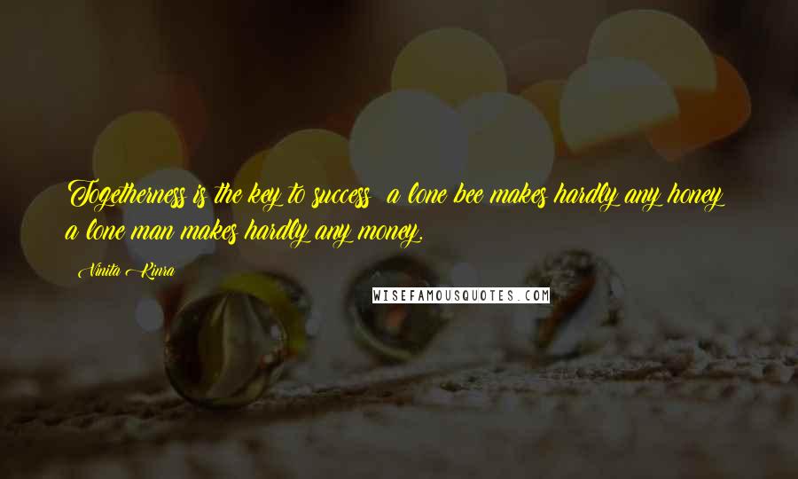 Vinita Kinra Quotes: Togetherness is the key to success: a lone bee makes hardly any honey; a lone man makes hardly any money.