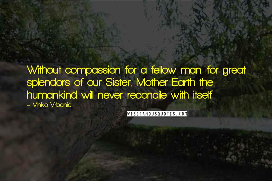 Vinko Vrbanic Quotes: Without compassion for a fellow man, for great splendors of our Sister, Mother Earth the humankind will never reconcile with itself.