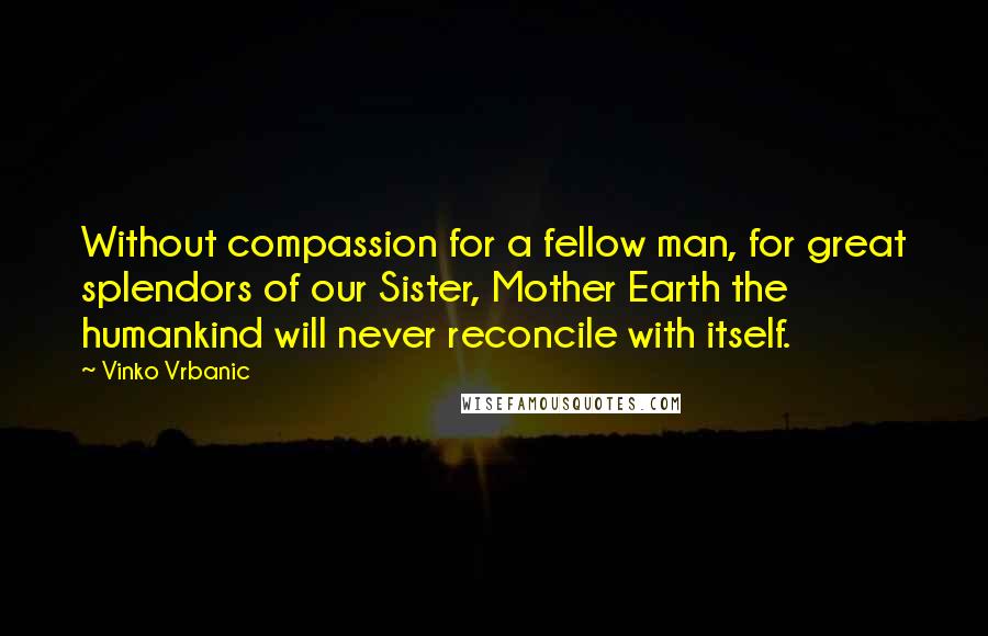 Vinko Vrbanic Quotes: Without compassion for a fellow man, for great splendors of our Sister, Mother Earth the humankind will never reconcile with itself.