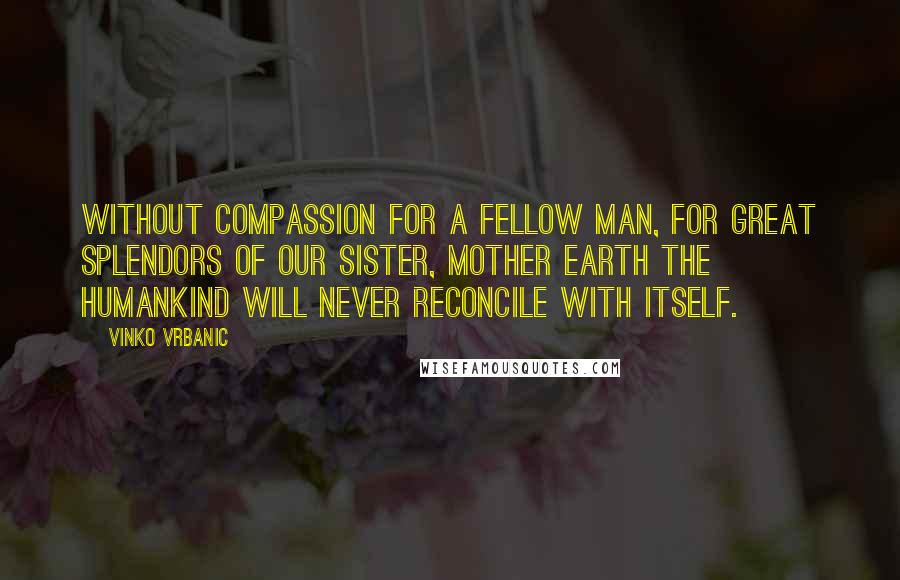 Vinko Vrbanic Quotes: Without compassion for a fellow man, for great splendors of our Sister, Mother Earth the humankind will never reconcile with itself.