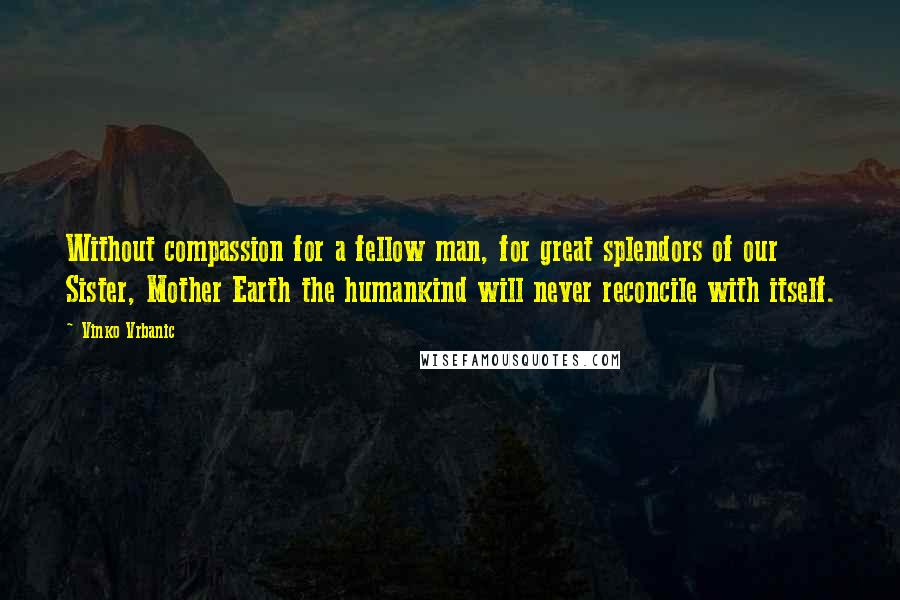 Vinko Vrbanic Quotes: Without compassion for a fellow man, for great splendors of our Sister, Mother Earth the humankind will never reconcile with itself.