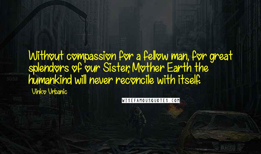 Vinko Vrbanic Quotes: Without compassion for a fellow man, for great splendors of our Sister, Mother Earth the humankind will never reconcile with itself.