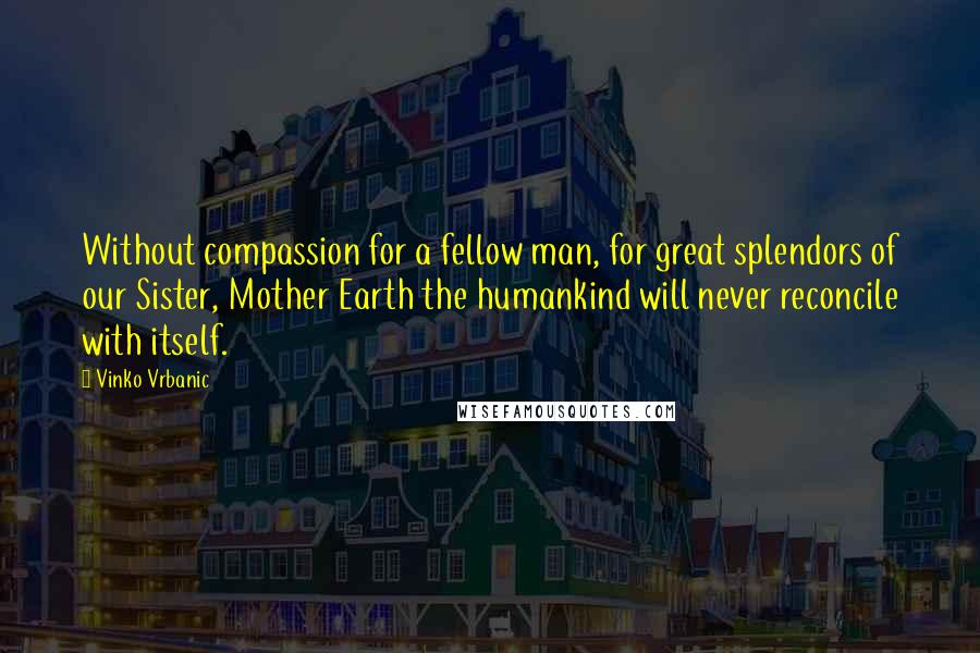 Vinko Vrbanic Quotes: Without compassion for a fellow man, for great splendors of our Sister, Mother Earth the humankind will never reconcile with itself.