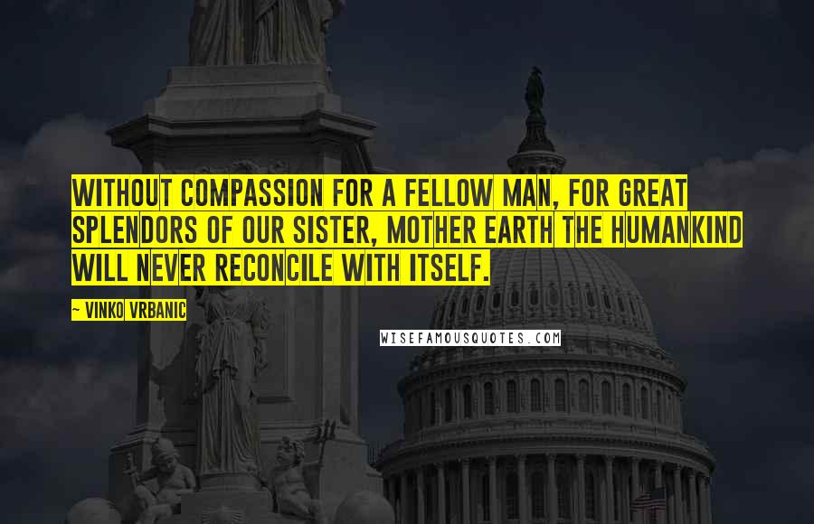 Vinko Vrbanic Quotes: Without compassion for a fellow man, for great splendors of our Sister, Mother Earth the humankind will never reconcile with itself.