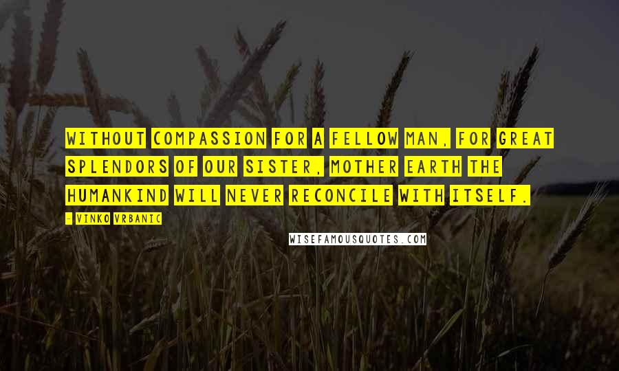 Vinko Vrbanic Quotes: Without compassion for a fellow man, for great splendors of our Sister, Mother Earth the humankind will never reconcile with itself.