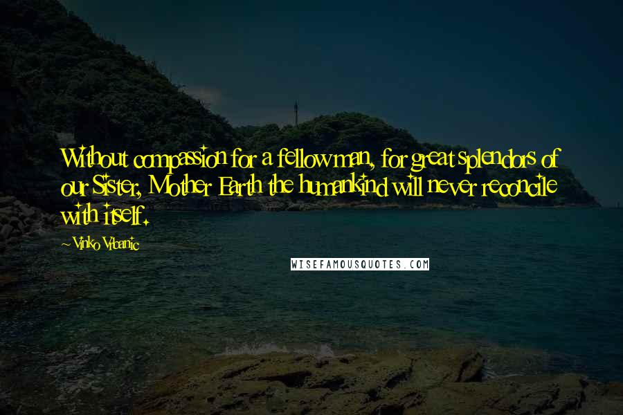 Vinko Vrbanic Quotes: Without compassion for a fellow man, for great splendors of our Sister, Mother Earth the humankind will never reconcile with itself.