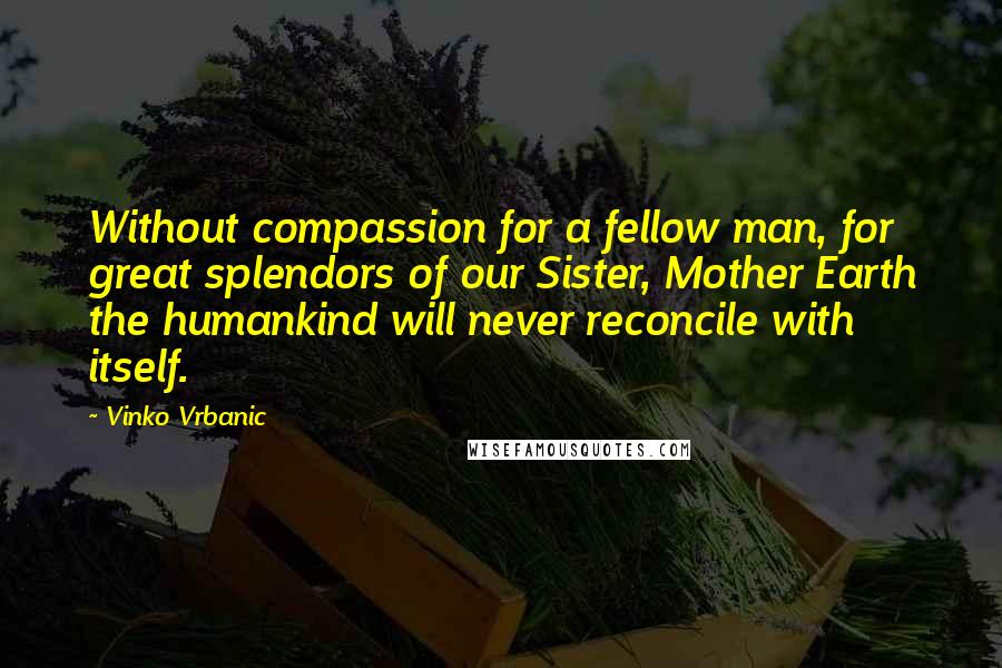 Vinko Vrbanic Quotes: Without compassion for a fellow man, for great splendors of our Sister, Mother Earth the humankind will never reconcile with itself.