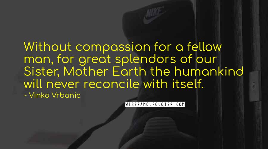 Vinko Vrbanic Quotes: Without compassion for a fellow man, for great splendors of our Sister, Mother Earth the humankind will never reconcile with itself.