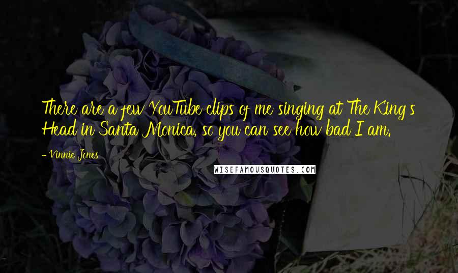 Vinnie Jones Quotes: There are a few YouTube clips of me singing at The King's Head in Santa Monica, so you can see how bad I am.