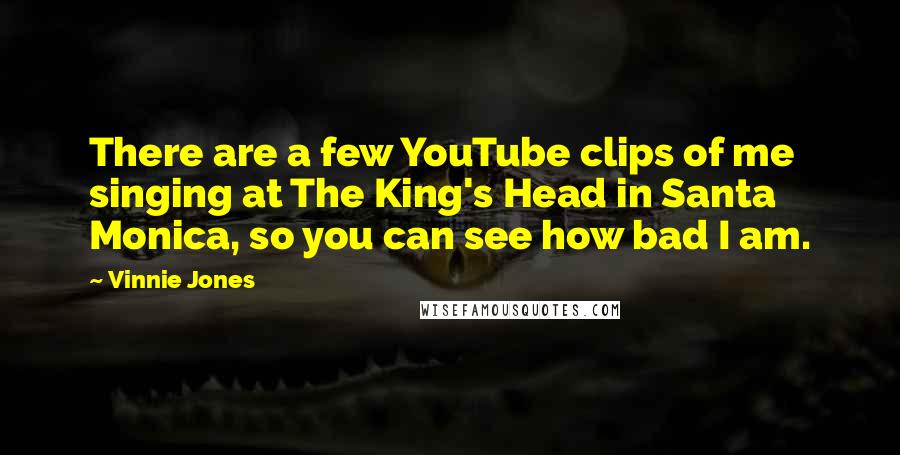 Vinnie Jones Quotes: There are a few YouTube clips of me singing at The King's Head in Santa Monica, so you can see how bad I am.