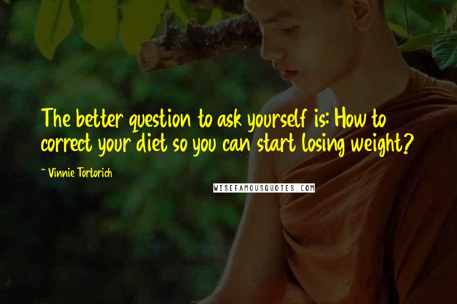 Vinnie Tortorich Quotes: The better question to ask yourself is: How to correct your diet so you can start losing weight?