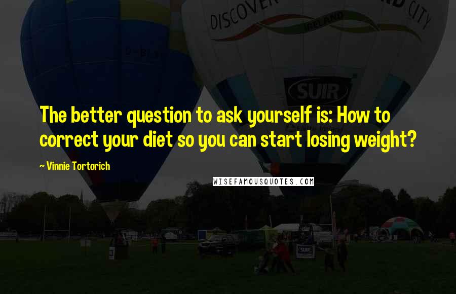 Vinnie Tortorich Quotes: The better question to ask yourself is: How to correct your diet so you can start losing weight?