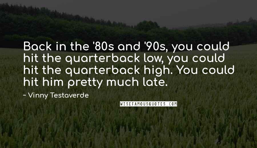 Vinny Testaverde Quotes: Back in the '80s and '90s, you could hit the quarterback low, you could hit the quarterback high. You could hit him pretty much late.