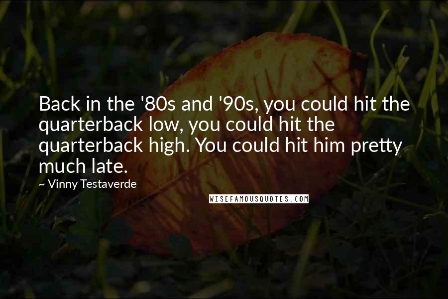 Vinny Testaverde Quotes: Back in the '80s and '90s, you could hit the quarterback low, you could hit the quarterback high. You could hit him pretty much late.