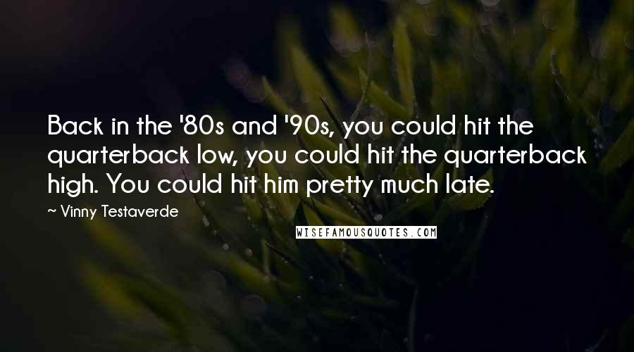 Vinny Testaverde Quotes: Back in the '80s and '90s, you could hit the quarterback low, you could hit the quarterback high. You could hit him pretty much late.