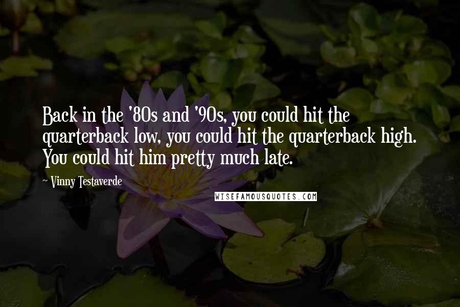 Vinny Testaverde Quotes: Back in the '80s and '90s, you could hit the quarterback low, you could hit the quarterback high. You could hit him pretty much late.