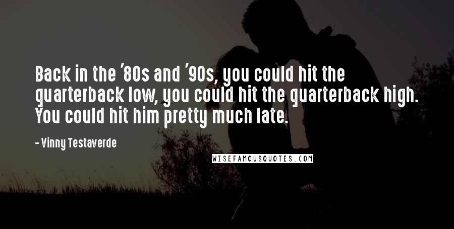 Vinny Testaverde Quotes: Back in the '80s and '90s, you could hit the quarterback low, you could hit the quarterback high. You could hit him pretty much late.