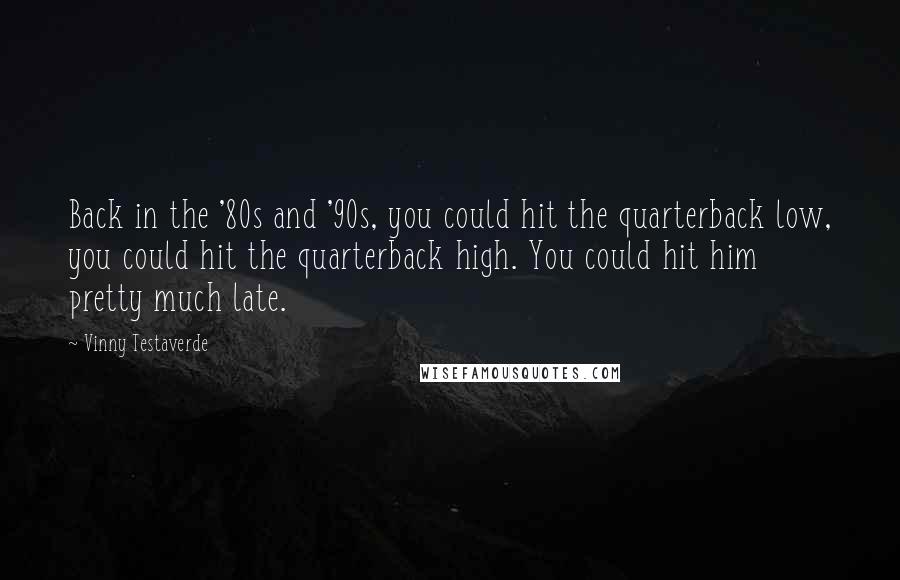 Vinny Testaverde Quotes: Back in the '80s and '90s, you could hit the quarterback low, you could hit the quarterback high. You could hit him pretty much late.