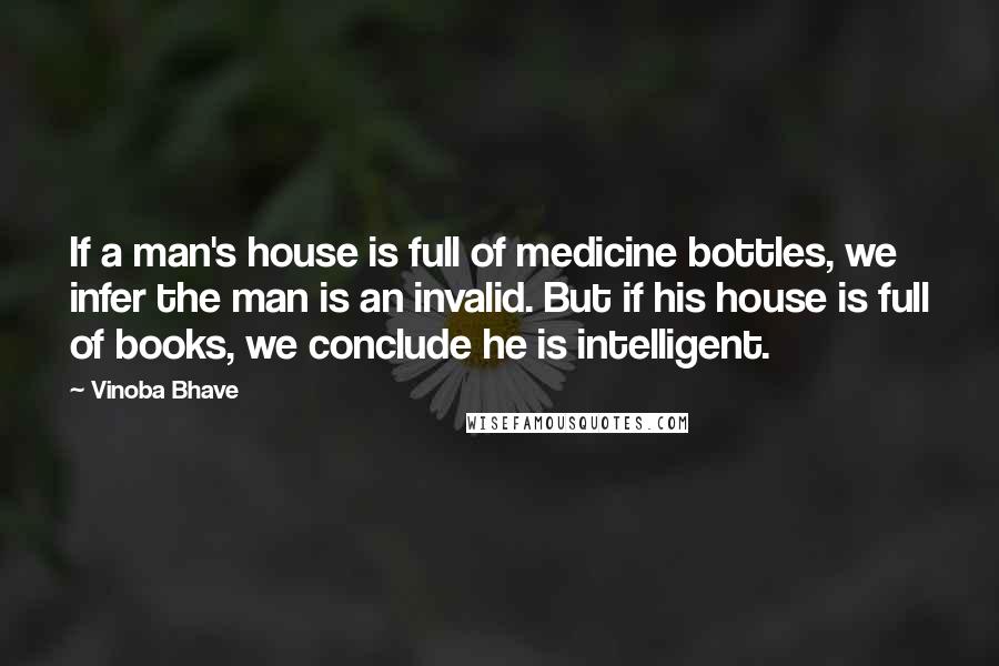 Vinoba Bhave Quotes: If a man's house is full of medicine bottles, we infer the man is an invalid. But if his house is full of books, we conclude he is intelligent.