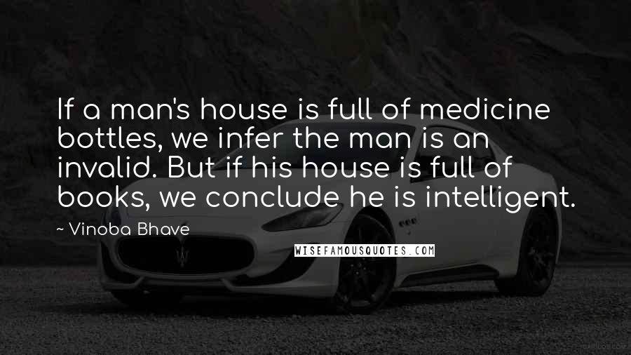 Vinoba Bhave Quotes: If a man's house is full of medicine bottles, we infer the man is an invalid. But if his house is full of books, we conclude he is intelligent.