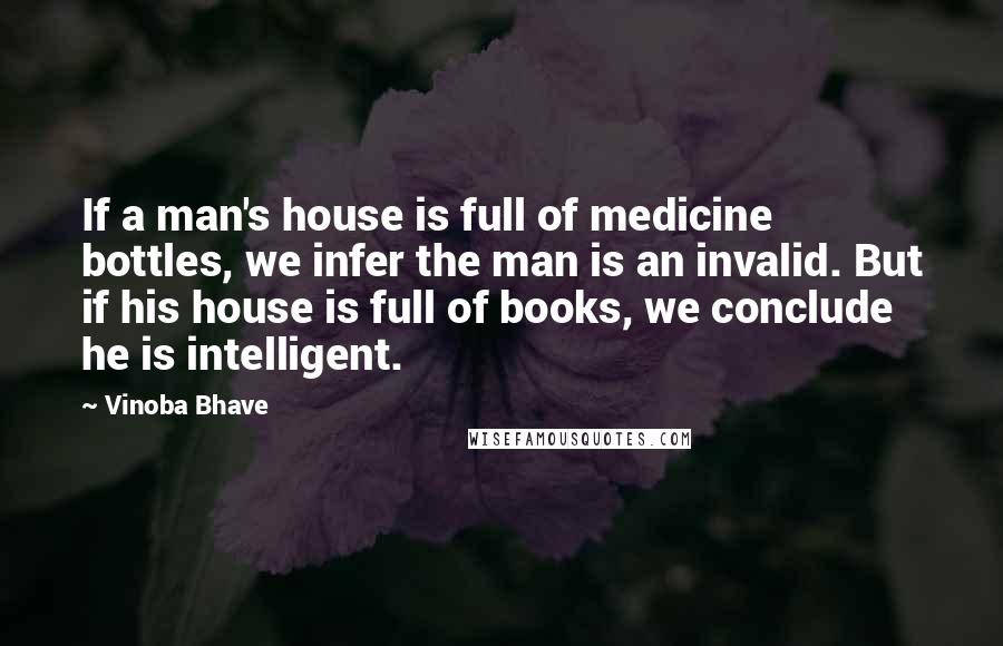 Vinoba Bhave Quotes: If a man's house is full of medicine bottles, we infer the man is an invalid. But if his house is full of books, we conclude he is intelligent.