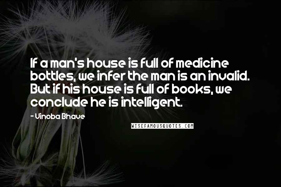 Vinoba Bhave Quotes: If a man's house is full of medicine bottles, we infer the man is an invalid. But if his house is full of books, we conclude he is intelligent.