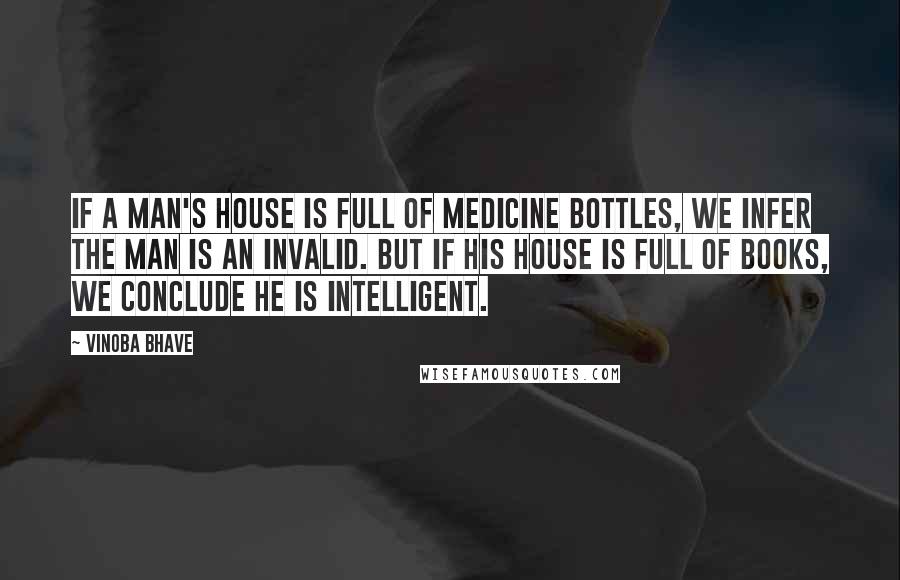 Vinoba Bhave Quotes: If a man's house is full of medicine bottles, we infer the man is an invalid. But if his house is full of books, we conclude he is intelligent.