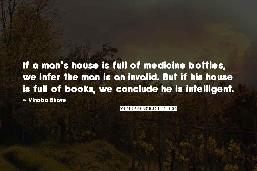 Vinoba Bhave Quotes: If a man's house is full of medicine bottles, we infer the man is an invalid. But if his house is full of books, we conclude he is intelligent.