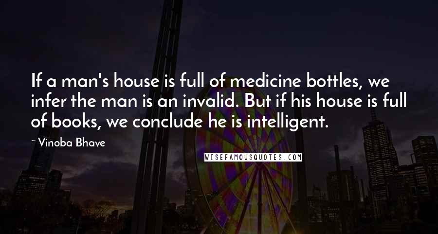 Vinoba Bhave Quotes: If a man's house is full of medicine bottles, we infer the man is an invalid. But if his house is full of books, we conclude he is intelligent.