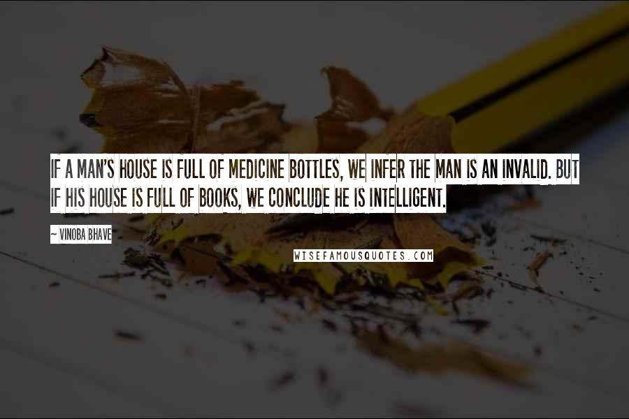 Vinoba Bhave Quotes: If a man's house is full of medicine bottles, we infer the man is an invalid. But if his house is full of books, we conclude he is intelligent.