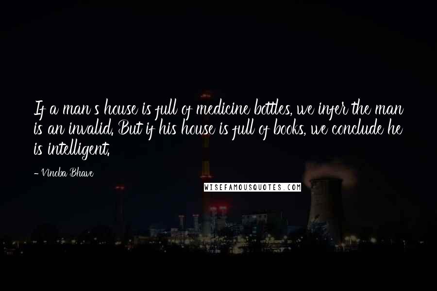 Vinoba Bhave Quotes: If a man's house is full of medicine bottles, we infer the man is an invalid. But if his house is full of books, we conclude he is intelligent.