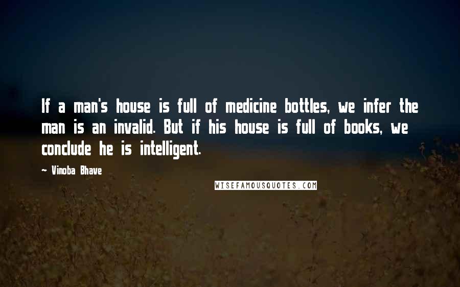 Vinoba Bhave Quotes: If a man's house is full of medicine bottles, we infer the man is an invalid. But if his house is full of books, we conclude he is intelligent.