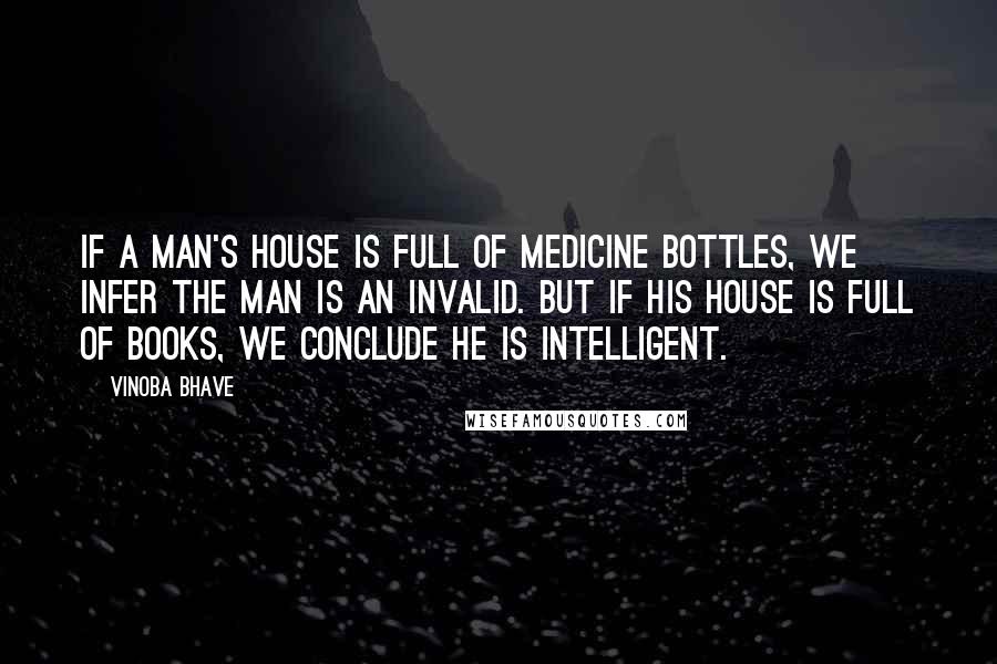 Vinoba Bhave Quotes: If a man's house is full of medicine bottles, we infer the man is an invalid. But if his house is full of books, we conclude he is intelligent.