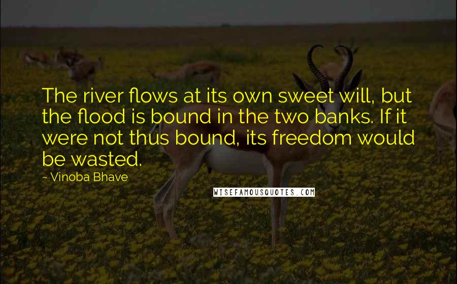 Vinoba Bhave Quotes: The river flows at its own sweet will, but the flood is bound in the two banks. If it were not thus bound, its freedom would be wasted.