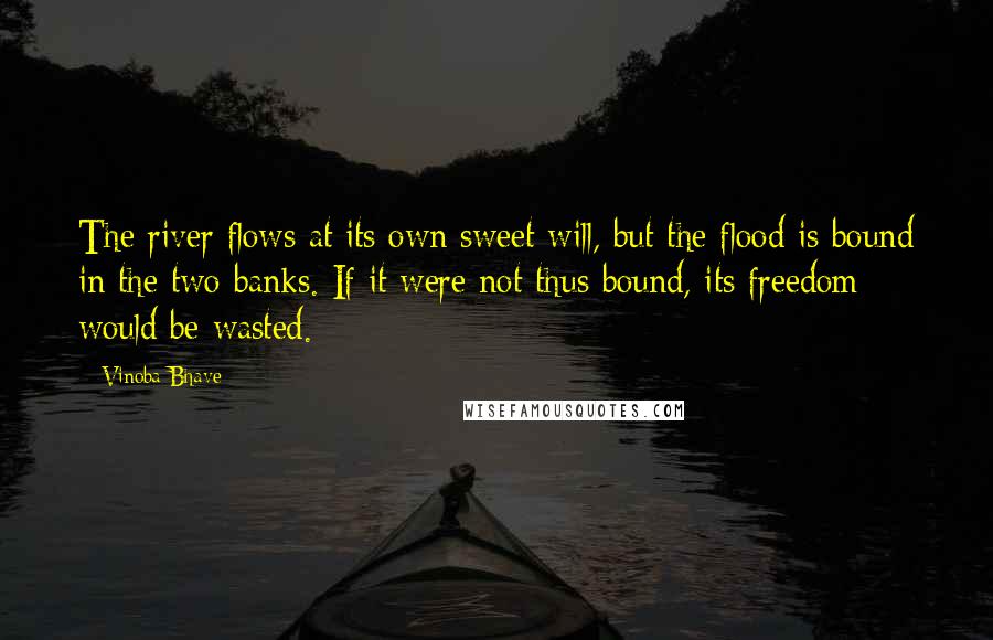 Vinoba Bhave Quotes: The river flows at its own sweet will, but the flood is bound in the two banks. If it were not thus bound, its freedom would be wasted.