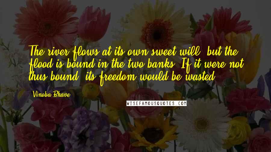 Vinoba Bhave Quotes: The river flows at its own sweet will, but the flood is bound in the two banks. If it were not thus bound, its freedom would be wasted.